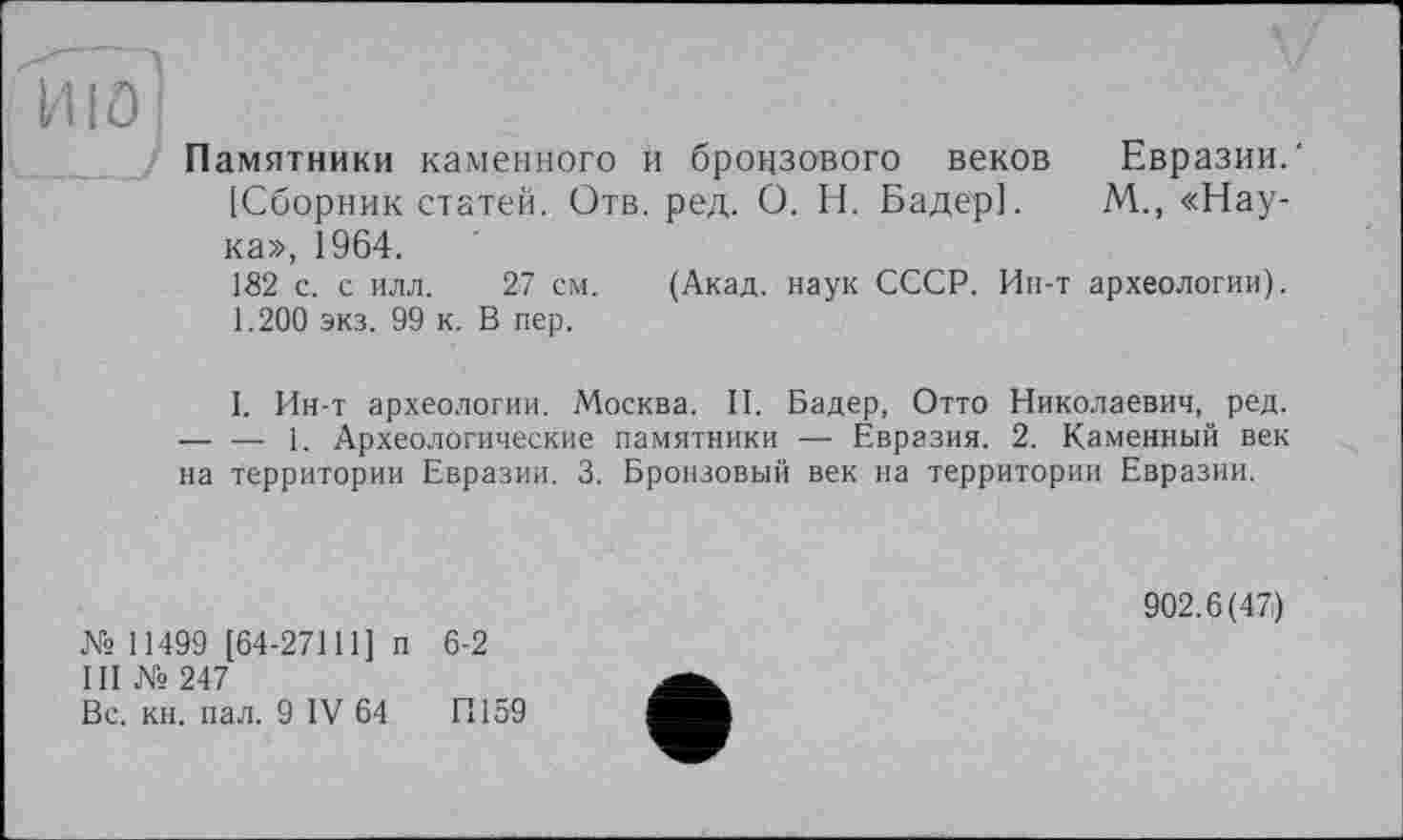 ﻿и io ;
Памятники каменного и бронзового веков Евразии.' [Сборник статей. Отв. ред. О. Н. Бадер]. М., «Наука», 1964.
182 с. с илл. 27 см. (Акад, наук СССР. Ин-т археологии).
1.200 экз. 99 к. В пер.
I. Ин-т археологии. Москва. II. Бадер, Отто Николаевич, ред. — — 1. Археологические памятники — Евразия. 2. Каменный век на территории Евразии. 3. Бронзовый век на территории Евразии.
№ 11499 [64-27111] п 6-2
III № 247
Вс. кн. пал. 9 IV 64	П159
902.6(47)